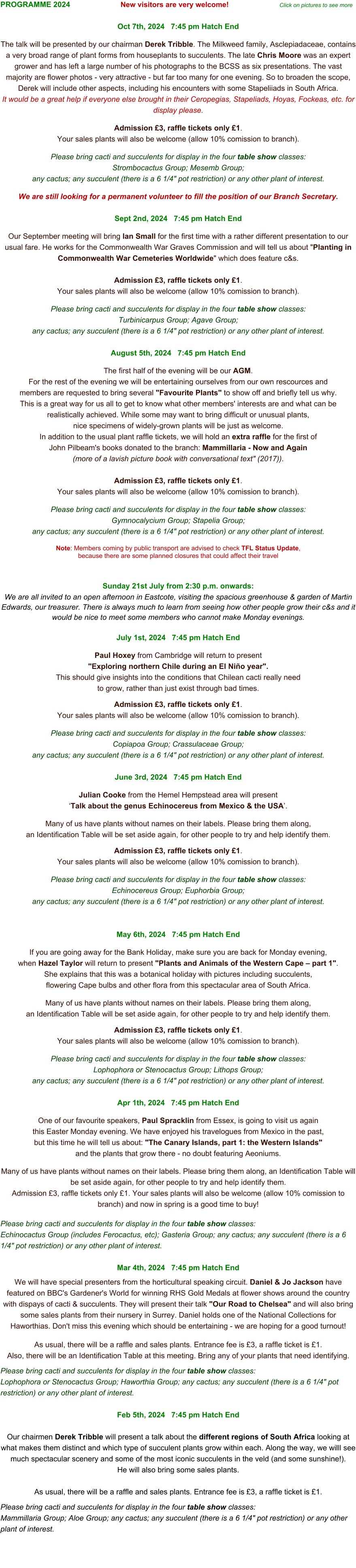 PROGRAMME 2024                        New visitors are very welcome!                         Click on pictures to see more                        Oct 7th, 2024   7:45 pm Hatch End  The talk will be presented by our chairman Derek Tribble. The Milkweed family, Asclepiadaceae, contains a very broad range of plant forms from houseplants to succulents. The late Chris Moore was an expert grower and has left a large number of his photographs to the BCSS as six presentations. The vast majority are flower photos - very attractive - but far too many for one evening. So to broaden the scope, Derek will include other aspects, including his encounters with some Stapeliiads in South Africa.  It would be a great help if everyone else brought in their Ceropegias, Stapeliads, Hoyas, Fockeas, etc. for display please.  Admission £3, raffle tickets only £1.  Your sales plants will also be welcome (allow 10% comission to branch).   Please bring cacti and succulents for display in the four table show classes:  Strombocactus Group; Mesemb Group;  any cactus; any succulent (there is a 6 1/4" pot restriction) or any other plant of interest.  We are still looking for a permanent volunteer to fill the position of our Branch Secretary.   Sept 2nd, 2024   7:45 pm Hatch End  Our September meeting will bring Ian Small for the first time with a rather different presentation to our usual fare. He works for the Commonwealth War Graves Commission and will tell us about "Planting in Commonwealth War Cemeteries Worldwide" which does feature c&s.   Admission £3, raffle tickets only £1.  Your sales plants will also be welcome (allow 10% comission to branch).   Please bring cacti and succulents for display in the four table show classes:  Turbinicarpus Group; Agave Group;  any cactus; any succulent (there is a 6 1/4" pot restriction) or any other plant of interest.  August 5th, 2024   7:45 pm Hatch End  The first half of the evening will be our AGM. For the rest of the evening we will be entertaining ourselves from our own rescources and  members are requested to bring several "Favourite Plants" to show off and briefly tell us why.  This is a great way for us all to get to know what other members' interests are and what can be realistically achieved. While some may want to bring difficult or unusual plants,  nice specimens of widely-grown plants will be just as welcome.  In addition to the usual plant raffle tickets, we will hold an extra raffle for the first of  John Pilbeam's books donated to the branch: Mammillaria - Now and Again  (more of a lavish picture book with conversational text" (2017)).   Admission £3, raffle tickets only £1.  Your sales plants will also be welcome (allow 10% comission to branch).   Please bring cacti and succulents for display in the four table show classes:  Gymnocalycium Group; Stapelia Group;  any cactus; any succulent (there is a 6 1/4" pot restriction) or any other plant of interest.  Note: Members coming by public transport are advised to check TFL Status Update,  because there are some planned closures that could affect their travel   Sunday 21st July from 2:30 p.m. onwards: We are all invited to an open afternoon in Eastcote, visiting the spacious greenhouse & garden of Martin Edwards, our treasurer. There is always much to learn from seeing how other people grow their c&s and it would be nice to meet some members who cannot make Monday evenings.  July 1st, 2024   7:45 pm Hatch End  Paul Hoxey from Cambridge will return to present  "Exploring northern Chile during an El Niño year".  This should give insights into the conditions that Chilean cacti really need  to grow, rather than just exist through bad times.  Admission £3, raffle tickets only £1.  Your sales plants will also be welcome (allow 10% comission to branch).   Please bring cacti and succulents for display in the four table show classes:  Copiapoa Group; Crassulaceae Group;  any cactus; any succulent (there is a 6 1/4" pot restriction) or any other plant of interest.  June 3rd, 2024   7:45 pm Hatch End  Julian Cooke from the Hemel Hempstead area will present  ‘Talk about the genus Echinocereus from Mexico & the USA’.  Many of us have plants without names on their labels. Please bring them along,  an Identification Table will be set aside again, for other people to try and help identify them.   Admission £3, raffle tickets only £1.  Your sales plants will also be welcome (allow 10% comission to branch).   Please bring cacti and succulents for display in the four table show classes:  Echinocereus Group; Euphorbia Group;  any cactus; any succulent (there is a 6 1/4" pot restriction) or any other plant of interest.   May 6th, 2024   7:45 pm Hatch End  If you are going away for the Bank Holiday, make sure you are back for Monday evening,  when Hazel Taylor will return to present "Plants and Animals of the Western Cape – part 1".  She explains that this was a botanical holiday with pictures including succulents,  flowering Cape bulbs and other flora from this spectacular area of South Africa.  Many of us have plants without names on their labels. Please bring them along,  an Identification Table will be set aside again, for other people to try and help identify them.   Admission £3, raffle tickets only £1.  Your sales plants will also be welcome (allow 10% comission to branch).   Please bring cacti and succulents for display in the four table show classes:  Lophophora or Stenocactus Group; Lithops Group;  any cactus; any succulent (there is a 6 1/4" pot restriction) or any other plant of interest.  Apr 1th, 2024   7:45 pm Hatch End  One of our favourite speakers, Paul Spracklin from Essex, is going to visit us again  this Easter Monday evening. We have enjoyed his travelogues from Mexico in the past, but this time he will tell us about: "The Canary Islands, part 1: the Western Islands"  and the plants that grow there - no doubt featuring Aeoniums.   Many of us have plants without names on their labels. Please bring them along, an Identification Table will be set aside again, for other people to try and help identify them.  Admission £3, raffle tickets only £1. Your sales plants will also be welcome (allow 10% comission to branch) and now in spring is a good time to buy!  Please bring cacti and succulents for display in the four table show classes:  Echinocactus Group (includes Ferocactus, etc); Gasteria Group; any cactus; any succulent (there is a 6 1/4" pot restriction) or any other plant of interest.  Mar 4th, 2024   7:45 pm Hatch End  We will have special presenters from the horticultural speaking circuit. Daniel & Jo Jackson have featured on BBC's Gardener's World for winning RHS Gold Medals at flower shows around the country with dispays of cacti & succulents. They will present their talk "Our Road to Chelsea" and will also bring some sales plants from their nursery in Surrey. Daniel holds one of the National Collections for Haworthias. Don't miss this evening which should be entertaining - we are hoping for a good turnout!   As usual, there will be a raffle and sales plants. Entrance fee is £3, a raffle ticket is £1.  Also, there will be an Identification Table at this meeting. Bring any of your plants that need identifying.  Please bring cacti and succulents for display in the four table show classes:  Lophophora or Stenocactus Group; Haworthia Group; any cactus; any succulent (there is a 6 1/4" pot restriction) or any other plant of interest.  Feb 5th, 2024   7:45 pm Hatch End  Our chairmen Derek Tribble will present a talk about the different regions of South Africa looking at what makes them distinct and which type of succulent plants grow within each. Along the way, we willl see much spectacular scenery and some of the most iconic succulents in the veld (and some sunshine!).  He will also bring some sales plants.   As usual, there will be a raffle and sales plants. Entrance fee is £3, a raffle ticket is £1.    Please bring cacti and succulents for display in the four table show classes:  Mammillaria Group; Aloe Group; any cactus; any succulent (there is a 6 1/4" pot restriction) or any other plant of interest.